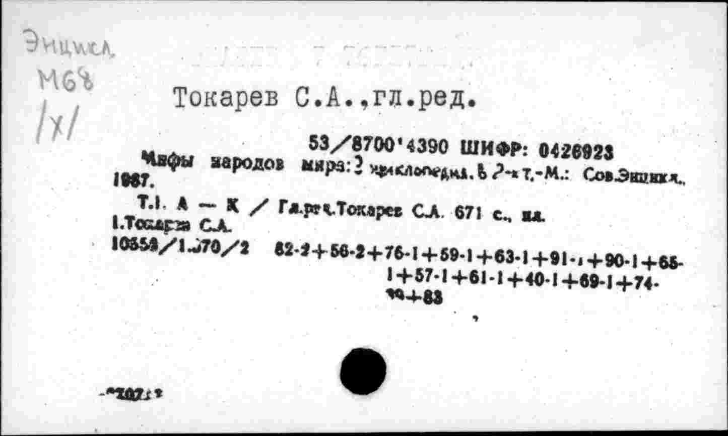 ﻿
Токарев С.А.,гл.ред.
м .	53/8700’4390 ШИФР: 0426923
)вв*«фы народов М*ра:?1Ч84<Л0ОеЛч1.Ь?-.т.-М.: СовЭнцид..
|.Т^ £д* Х Г<’*^То«Р“	671 с, мд.
10М9/1.Л0/3 М-9+56.2+76-1+59.1+63.1+91М+90.1+О.
1 +57*14-61 -14-40-1 +69-14-74-
*»4-83
•маи*